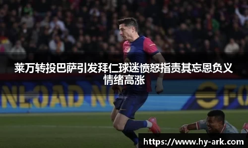 莱万转投巴萨引发拜仁球迷愤怒指责其忘恩负义情绪高涨
